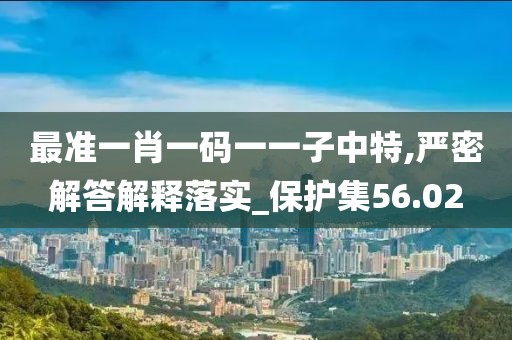 最準(zhǔn)一肖一碼一一子中特,嚴(yán)密解答解釋落實(shí)_保護(hù)集56.02