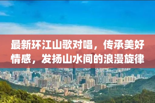 最新環(huán)江山歌對唱，傳承美好情感，發(fā)揚山水間的浪漫旋律