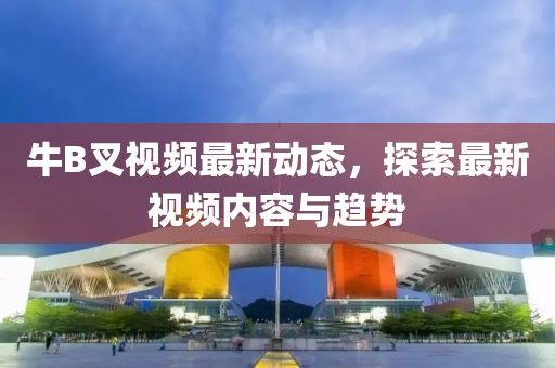 牛B叉視頻最新動態(tài)，探索最新視頻內(nèi)容與趨勢