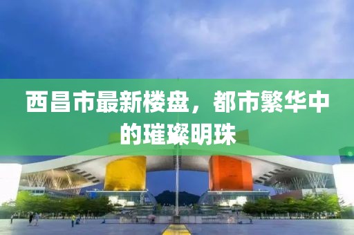 西昌市最新樓盤(pán)，都市繁華中的璀璨明珠