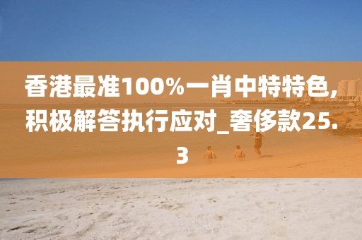 香港最準(zhǔn)100%一肖中特特色,積極解答執(zhí)行應(yīng)對(duì)_奢侈款25.3