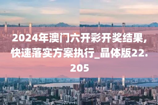 2024年澳門六開彩開獎結果,快速落實方案執(zhí)行_晶體版22.205