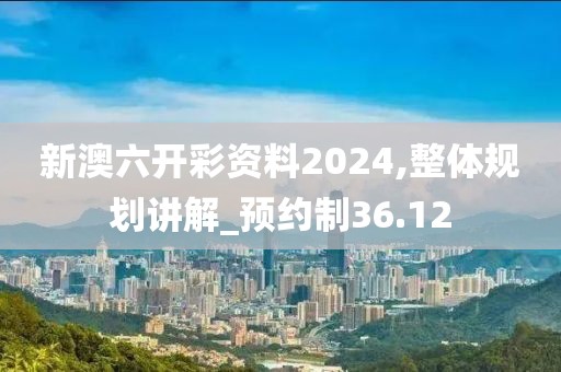 新澳六開彩資料2024,整體規(guī)劃講解_預(yù)約制36.12