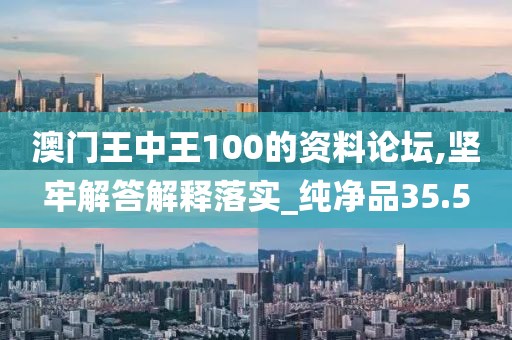 澳門王中王100的資料論壇,堅牢解答解釋落實_純凈品35.5