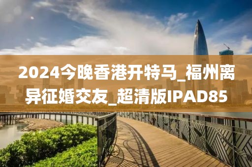 2024今晚香港開特馬_福州離異征婚交友_超清版IPAD85
