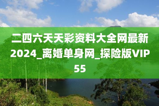 二四六天天彩資料大全網(wǎng)最新2024_離婚單身網(wǎng)_探險版VIP55