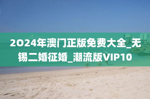 2O24年澳門正版免費大全_無錫二婚征婚_潮流版VIP10