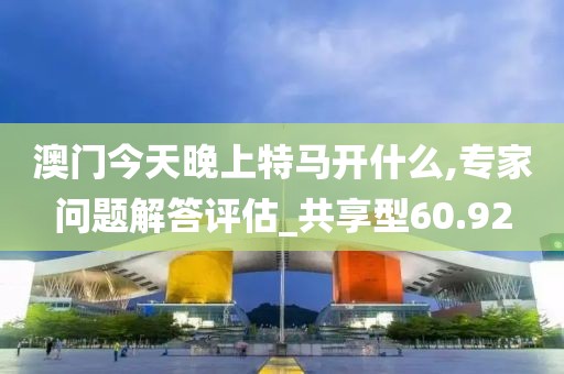 澳門今天晚上特馬開什么,專家問題解答評估_共享型60.92