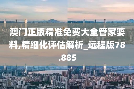 澳門正版精準免費大全管家婆料,精細化評估解析_遠程版78.885