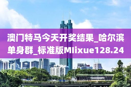 澳門特馬今天開獎結(jié)果_哈爾濱單身群_標(biāo)準(zhǔn)版MIixue128.24
