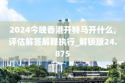 2024今晚香港開特馬開什么,評估解答解釋執(zhí)行_解鎖版24.875