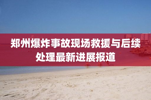 鄭州爆炸事故現(xiàn)場(chǎng)救援與后續(xù)處理最新進(jìn)展報(bào)道