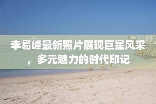 李易峰最新照片展現(xiàn)巨星風(fēng)采，多元魅力的時(shí)代印記