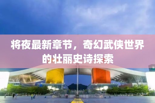 將夜最新章節(jié)，奇幻武俠世界的壯麗史詩探索
