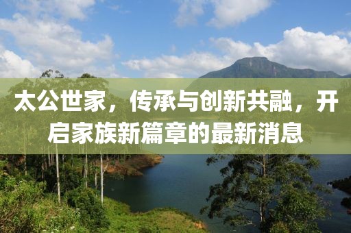 太公世家，傳承與創(chuàng)新共融，開(kāi)啟家族新篇章的最新消息