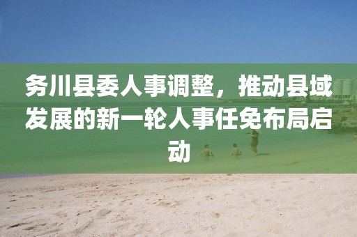 務(wù)川縣委人事調(diào)整，推動縣域發(fā)展的新一輪人事任免布局啟動
