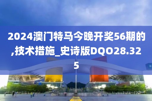 2024澳門特馬今晚開獎56期的,技術(shù)措施_史詩版DQO28.325