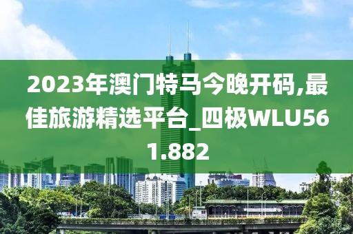 2023年澳門特馬今晚開碼,最佳旅游精選平臺_四極WLU561.882