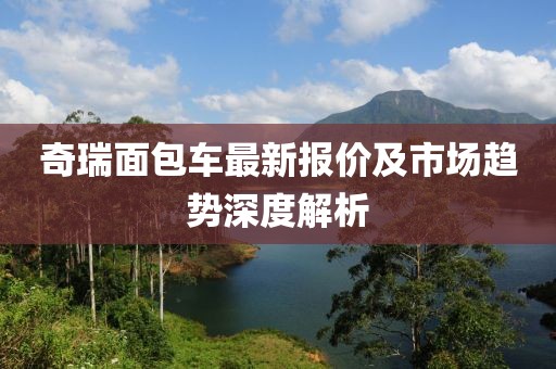 奇瑞面包車最新報價及市場趨勢深度解析