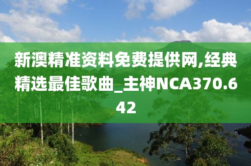 新澳精準(zhǔn)資料免費(fèi)提供網(wǎng),經(jīng)典精選最佳歌曲_主神NCA370.642