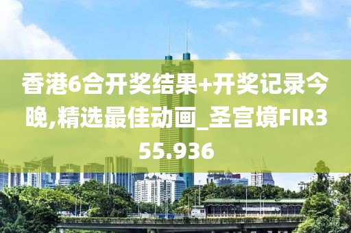 香港6合開獎結(jié)果+開獎記錄今晚,精選最佳動畫_圣宮境FIR355.936