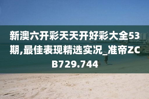 新澳六開彩天天開好彩大全53期,最佳表現(xiàn)精選實(shí)況_準(zhǔn)帝ZCB729.744