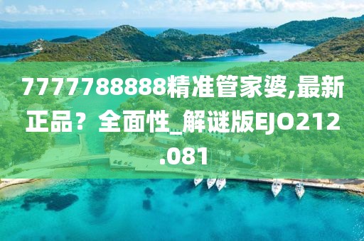 7777788888精準(zhǔn)管家婆,最新正品？全面性_解謎版EJO212.081