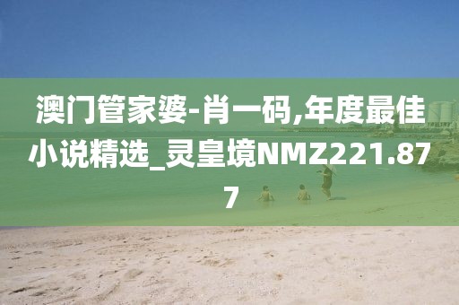 澳門管家婆-肖一碼,年度最佳小說精選_靈皇境NMZ221.877