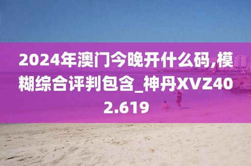 2024年澳門今晚開什么碼,模糊綜合評判包含_神丹XVZ402.619
