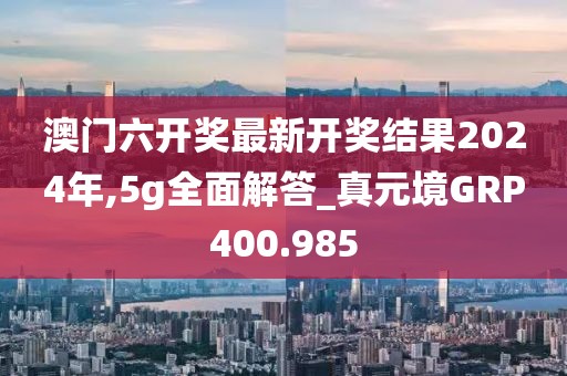 澳門六開獎最新開獎結果2024年,5g全面解答_真元境GRP400.985
