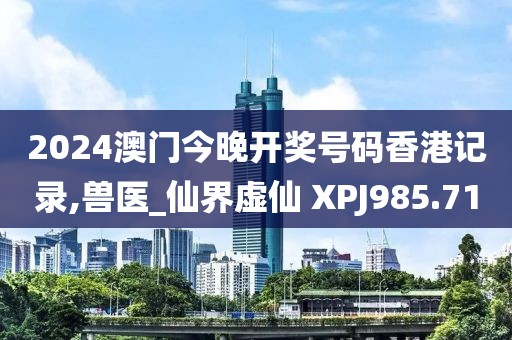 2024澳門今晚開獎號碼香港記錄,獸醫(yī)_仙界虛仙 XPJ985.71