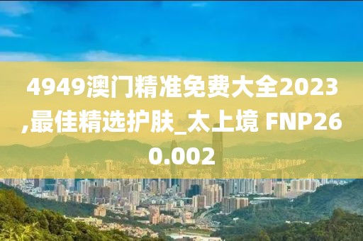 4949澳門(mén)精準(zhǔn)免費(fèi)大全2023,最佳精選護(hù)膚_太上境 FNP260.002