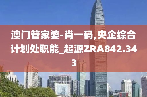 澳門管家婆-肖一碼,央企綜合計劃處職能_起源ZRA842.343
