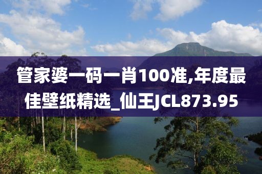管家婆一碼一肖100準(zhǔn),年度最佳壁紙精選_仙王JCL873.95
