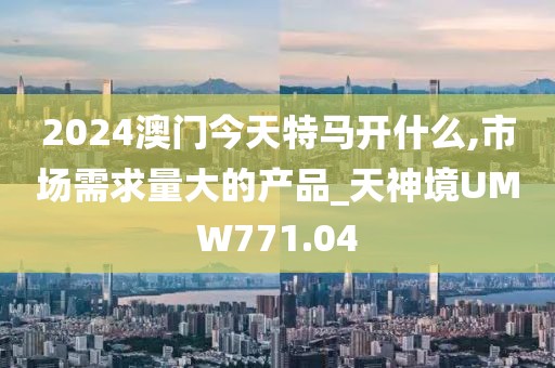 2024澳門今天特馬開什么,市場需求量大的產(chǎn)品_天神境UMW771.04