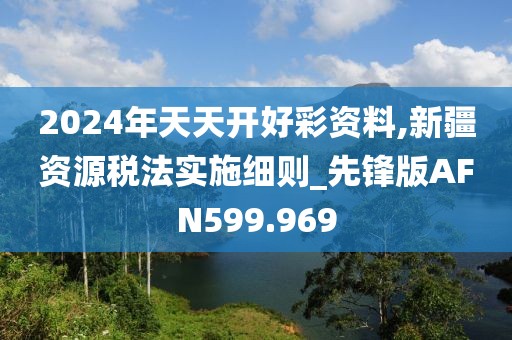 2024年天天開好彩資料,新疆資源稅法實(shí)施細(xì)則_先鋒版AFN599.969