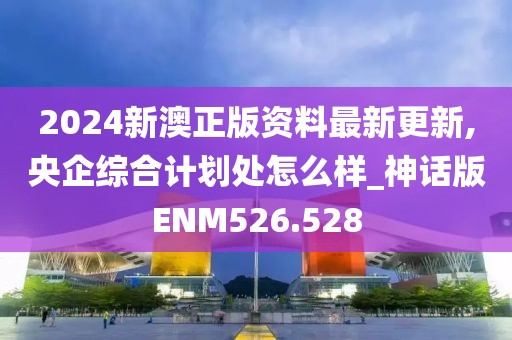 2024新澳正版資料最新更新,央企綜合計劃處怎么樣_神話版ENM526.528