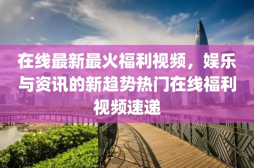 在線最新最火福利視頻，娛樂與資訊的新趨勢(shì)熱門在線福利視頻速遞