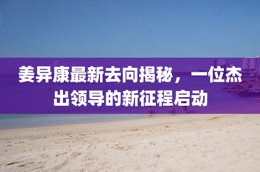 姜異康最新去向揭秘，一位杰出領(lǐng)導(dǎo)的新征程啟動(dòng)