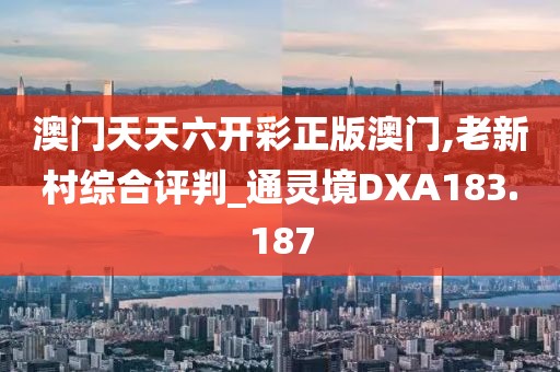 澳門天天六開彩正版澳門,老新村綜合評判_通靈境DXA183.187