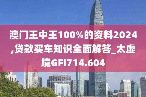 澳門王中王100%的資料2024,貸款買車知識全面解答_太虛境GFI714.604