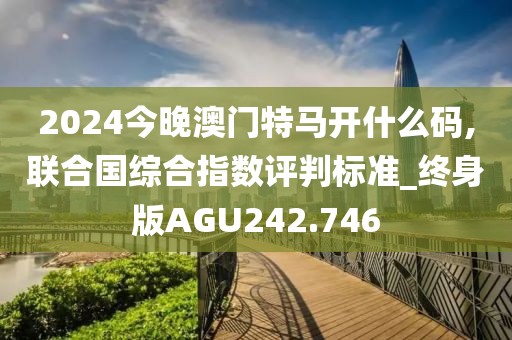 2024今晚澳門特馬開什么碼,聯合國綜合指數評判標準_終身版AGU242.746