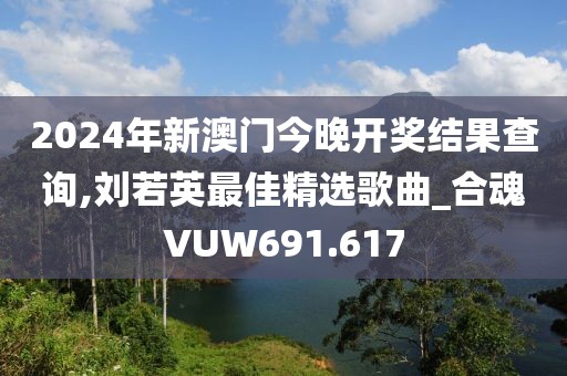 2024年新澳門今晚開獎(jiǎng)結(jié)果查詢,劉若英最佳精選歌曲_合魂VUW691.617