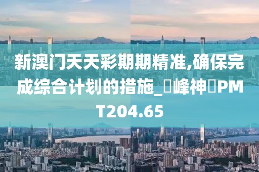 新澳門(mén)天天彩期期精準(zhǔn),確保完成綜合計(jì)劃的措施_蘋(píng)峰神衹PMT204.65