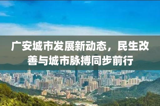 廣安城市發(fā)展新動(dòng)態(tài)，民生改善與城市脈搏同步前行