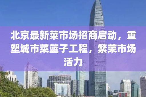 北京最新菜市場招商啟動，重塑城市菜籃子工程，繁榮市場活力