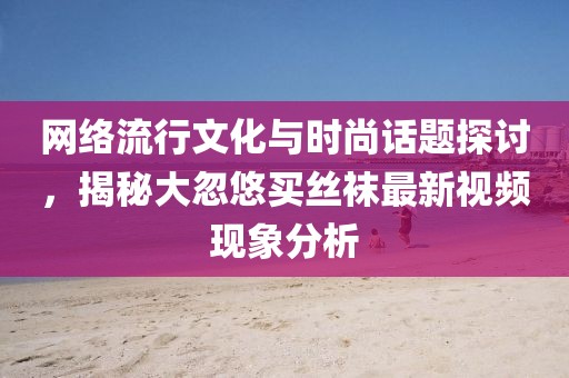 網(wǎng)絡(luò)流行文化與時(shí)尚話題探討，揭秘大忽悠買絲襪最新視頻現(xiàn)象分析