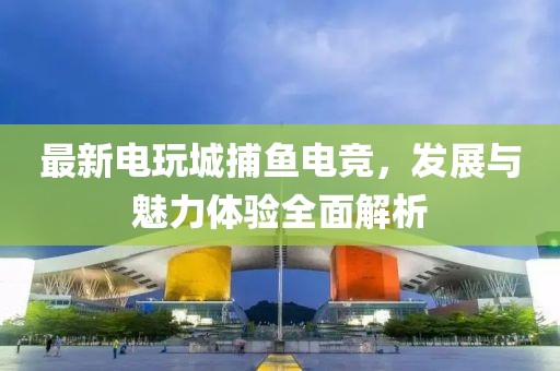 最新電玩城捕魚電競，發(fā)展與魅力體驗全面解析