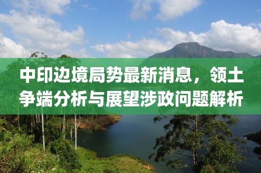 中印邊境局勢最新消息，領(lǐng)土爭端分析與展望涉政問題解析