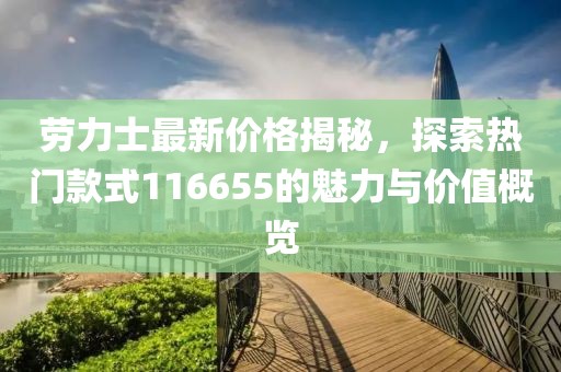 勞力士最新價格揭秘，探索熱門款式116655的魅力與價值概覽